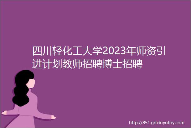 四川轻化工大学2023年师资引进计划教师招聘博士招聘